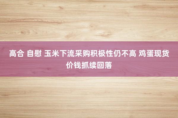 高合 自慰 玉米下流采购积极性仍不高 鸡蛋现货价钱抓续回落