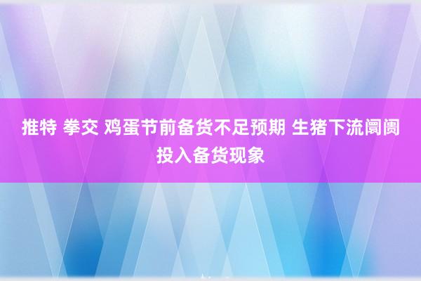 推特 拳交 鸡蛋节前备货不足预期 生猪下流阛阓投入备货现象