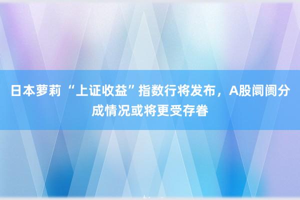 日本萝莉 “上证收益”指数行将发布，A股阛阓分成情况或将更受存眷