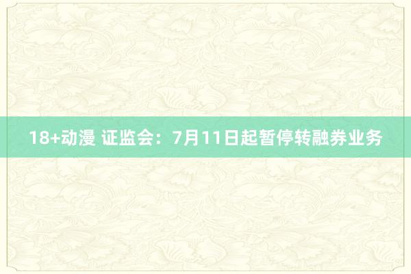 18+动漫 证监会：7月11日起暂停转融券业务