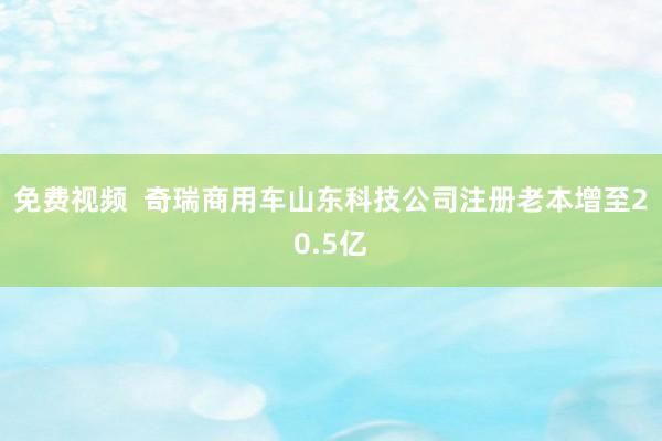 免费视频  奇瑞商用车山东科技公司注册老本增至20.5亿