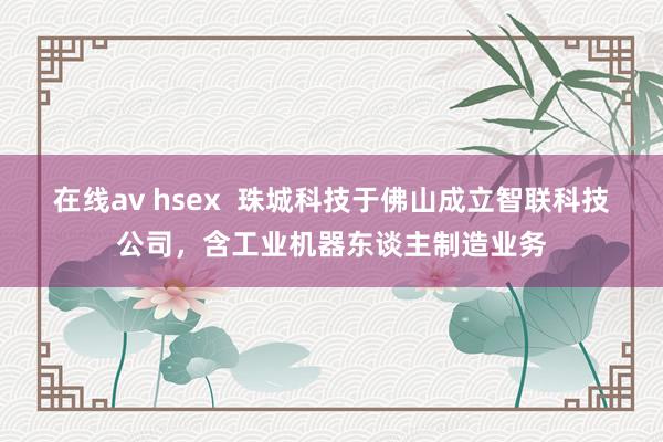 在线av hsex  珠城科技于佛山成立智联科技公司，含工业机器东谈主制造业务