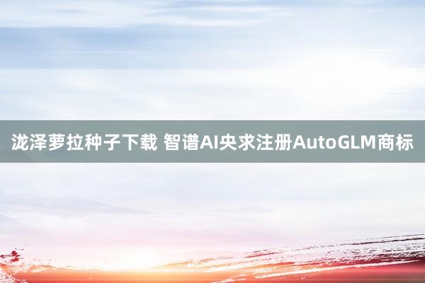 泷泽萝拉种子下载 智谱AI央求注册AutoGLM商标