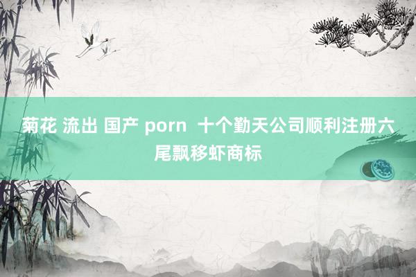 菊花 流出 国产 porn  十个勤天公司顺利注册六尾飘移虾商标