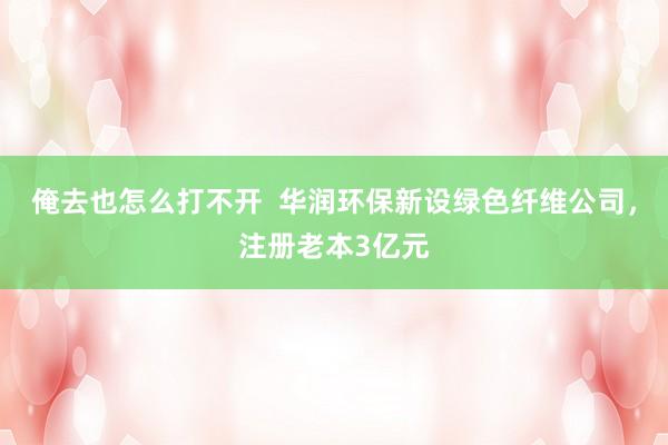 俺去也怎么打不开  华润环保新设绿色纤维公司，注册老本3亿元