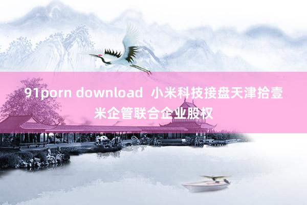 91porn download  小米科技接盘天津拾壹米企管联合企业股权