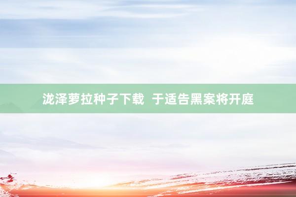 泷泽萝拉种子下载  于适告黑案将开庭