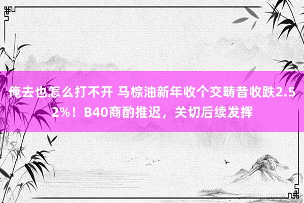 俺去也怎么打不开 马棕油新年收个交畴昔收跌2.52%！B40商酌推迟，关切后续发挥