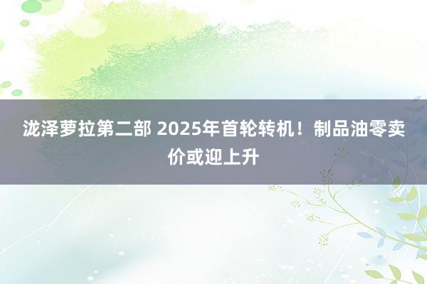 泷泽萝拉第二部 2025年首轮转机！制品油零卖价或迎上升
