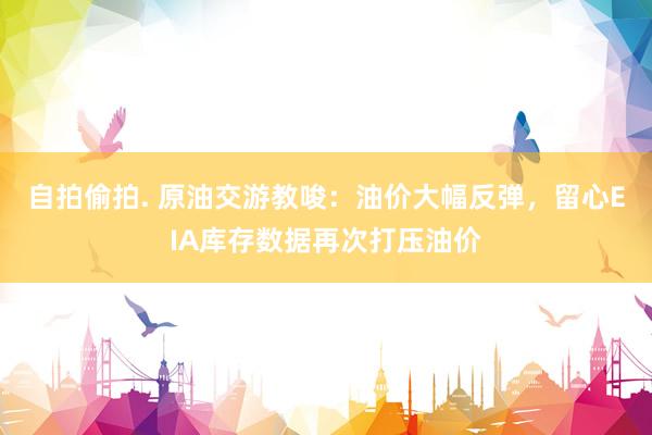自拍偷拍. 原油交游教唆：油价大幅反弹，留心EIA库存数据再次打压油价
