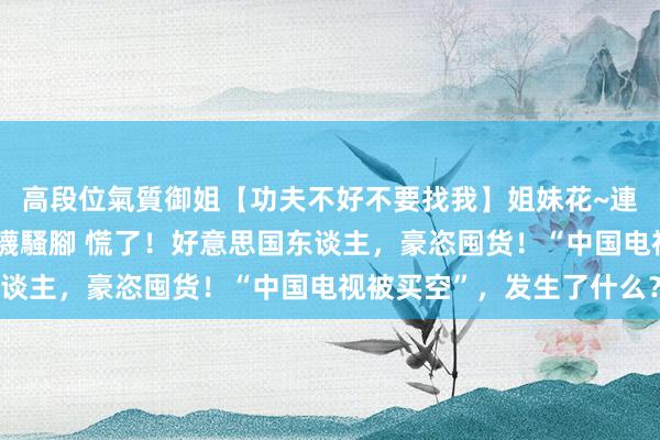 高段位氣質御姐【功夫不好不要找我】姐妹花~連體絲襪~大奶晃動~絲襪騷腳 慌了！好意思国东谈主，豪恣囤货！“中国电视被买空”，发生了什么？