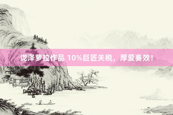 泷泽萝拉作品 10%巨匠关税，厚爱奏效！